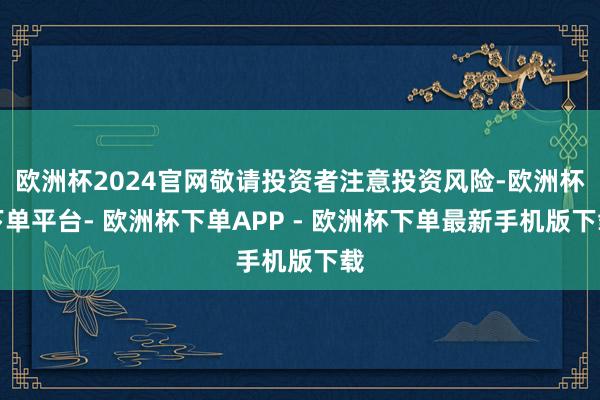 欧洲杯2024官网敬请投资者注意投资风险-欧洲杯下单平台- 欧洲杯下单APP - 欧洲杯下单最新手机版下载