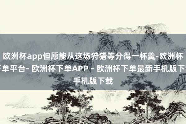 欧洲杯app但愿能从这场狩猎等分得一杯羹-欧洲杯下单平台- 欧洲杯下单APP - 欧洲杯下单最新手机版下载