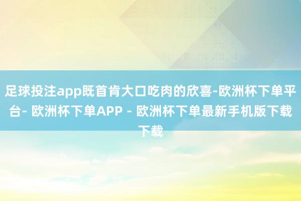 足球投注app既首肯大口吃肉的欣喜-欧洲杯下单平台- 欧洲杯下单APP - 欧洲杯下单最新手机版下载