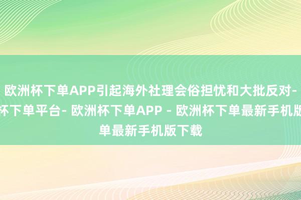 欧洲杯下单APP引起海外社理会俗担忧和大批反对-欧洲杯下单平台- 欧洲杯下单APP - 欧洲杯下单最新手机版下载