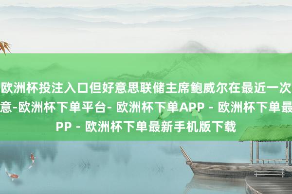欧洲杯投注入口但好意思联储主席鲍威尔在最近一次公开言语中暗意-欧洲杯下单平台- 欧洲杯下单APP - 欧洲杯下单最新手机版下载