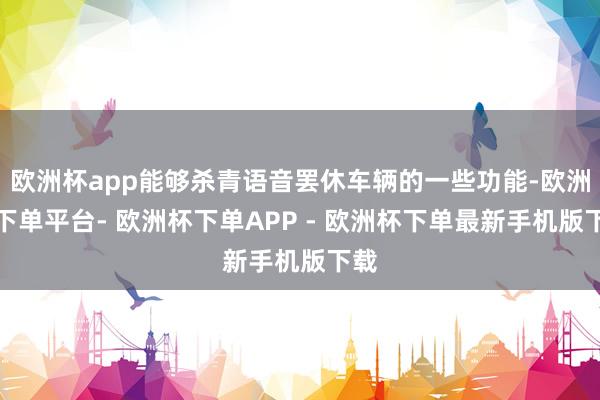 欧洲杯app能够杀青语音罢休车辆的一些功能-欧洲杯下单平台- 欧洲杯下单APP - 欧洲杯下单最新手机版下载