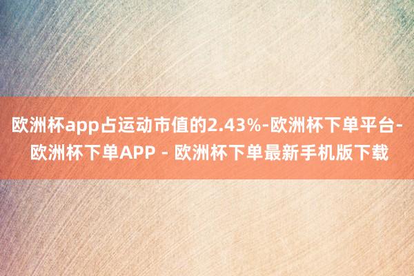 欧洲杯app占运动市值的2.43%-欧洲杯下单平台- 欧洲杯下单APP - 欧洲杯下单最新手机版下载