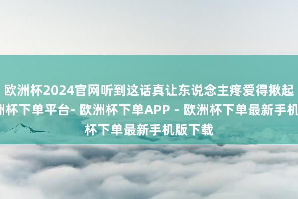 欧洲杯2024官网听到这话真让东说念主疼爱得揪起来-欧洲杯下单平台- 欧洲杯下单APP - 欧洲杯下单最新手机版下载