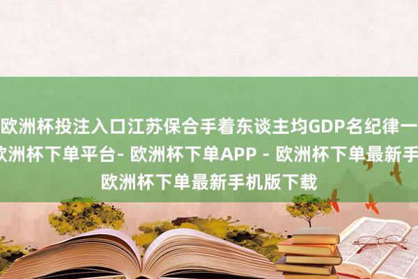 欧洲杯投注入口江苏保合手着东谈主均GDP名纪律一的位次-欧洲杯下单平台- 欧洲杯下单APP - 欧洲杯下单最新手机版下载