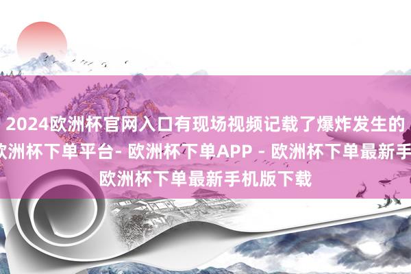 2024欧洲杯官网入口有现场视频记载了爆炸发生的一会儿-欧洲杯下单平台- 欧洲杯下单APP - 欧洲杯下单最新手机版下载