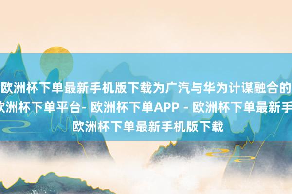 欧洲杯下单最新手机版下载为广汽与华为计谋融合的新公司-欧洲杯下单平台- 欧洲杯下单APP - 欧洲杯下单最新手机版下载