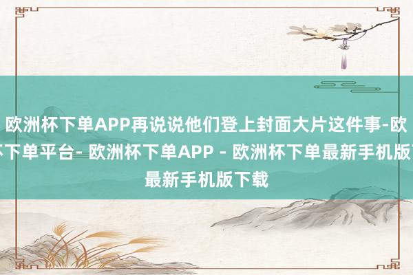 欧洲杯下单APP再说说他们登上封面大片这件事-欧洲杯下单平台- 欧洲杯下单APP - 欧洲杯下单最新手机版下载