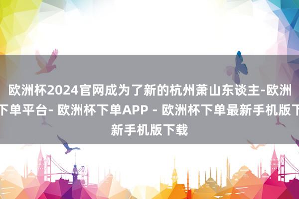 欧洲杯2024官网成为了新的杭州萧山东谈主-欧洲杯下单平台- 欧洲杯下单APP - 欧洲杯下单最新手机版下载