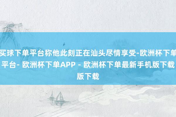 买球下单平台称他此刻正在汕头尽情享受-欧洲杯下单平台- 欧洲杯下单APP - 欧洲杯下单最新手机版下载