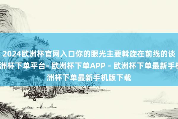 2024欧洲杯官网入口你的眼光主要斡旋在前线的谈路上-欧洲杯下单平台- 欧洲杯下单APP - 欧洲杯下单最新手机版下载