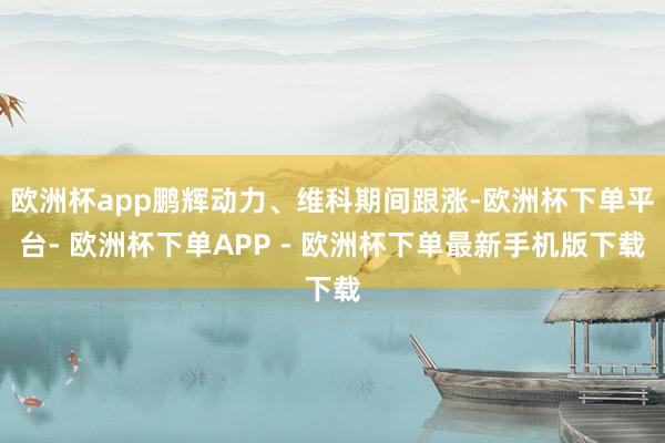 欧洲杯app鹏辉动力、维科期间跟涨-欧洲杯下单平台- 欧洲杯下单APP - 欧洲杯下单最新手机版下载