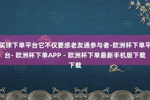 买球下单平台它不仅要感老友通参与者-欧洲杯下单平台- 欧洲杯下单APP - 欧洲杯下单最新手机版下载