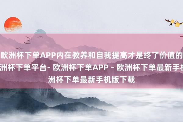 欧洲杯下单APP内在教养和自我提高才是终了价值的要津-欧洲杯下单平台- 欧洲杯下单APP - 欧洲杯下单最新手机版下载