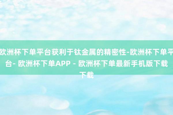 欧洲杯下单平台获利于钛金属的精密性-欧洲杯下单平台- 欧洲杯下单APP - 欧洲杯下单最新手机版下载