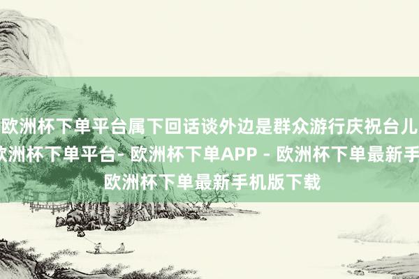 欧洲杯下单平台属下回话谈外边是群众游行庆祝台儿庄大胜-欧洲杯下单平台- 欧洲杯下单APP - 欧洲杯下单最新手机版下载