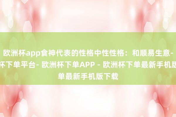 欧洲杯app食神代表的性格中性性格：和顺易生意-欧洲杯下单平台- 欧洲杯下单APP - 欧洲杯下单最新手机版下载