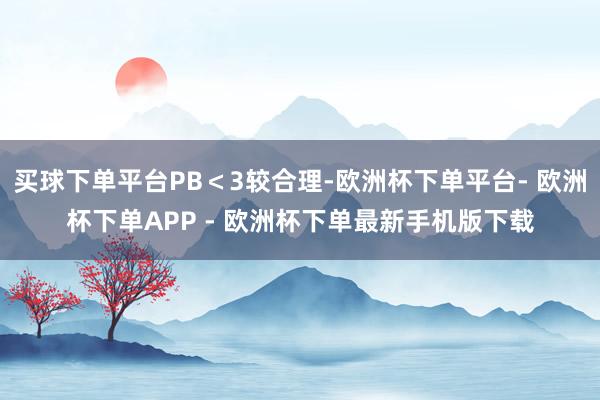 买球下单平台PB＜3较合理-欧洲杯下单平台- 欧洲杯下单APP - 欧洲杯下单最新手机版下载