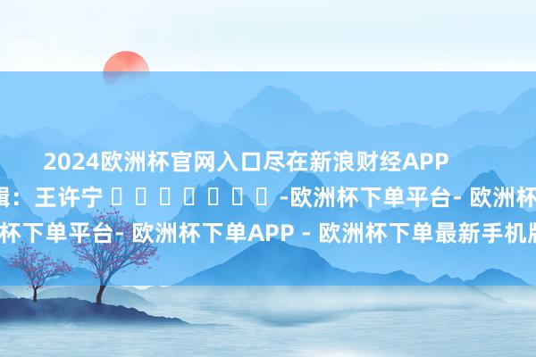 2024欧洲杯官网入口尽在新浪财经APP            						包袱剪辑：王许宁 							-欧洲杯下单平台- 欧洲杯下单APP - 欧洲杯下单最新手机版下载
