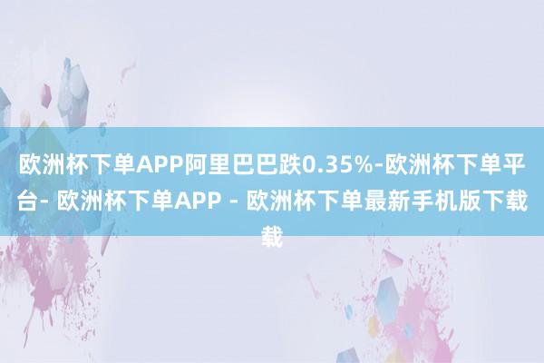 欧洲杯下单APP阿里巴巴跌0.35%-欧洲杯下单平台- 欧洲杯下单APP - 欧洲杯下单最新手机版下载