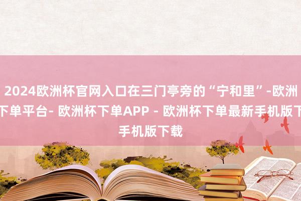 2024欧洲杯官网入口在三门亭旁的“宁和里”-欧洲杯下单平台- 欧洲杯下单APP - 欧洲杯下单最新手机版下载