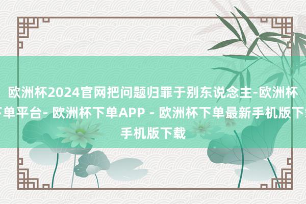 欧洲杯2024官网把问题归罪于别东说念主-欧洲杯下单平台- 欧洲杯下单APP - 欧洲杯下单最新手机版下载