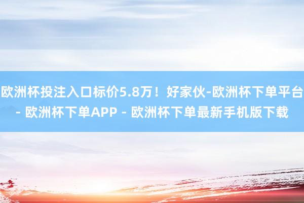 欧洲杯投注入口标价5.8万！好家伙-欧洲杯下单平台- 欧洲杯下单APP - 欧洲杯下单最新手机版下载