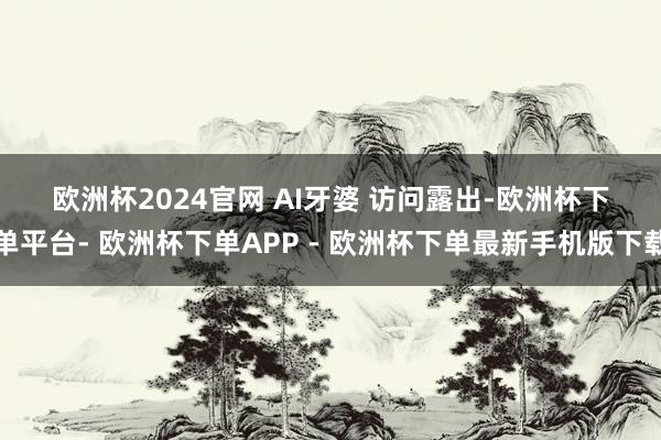 欧洲杯2024官网 　　AI牙婆 　　访问露出-欧洲杯下单平台- 欧洲杯下单APP - 欧洲杯下单最新手机版下载