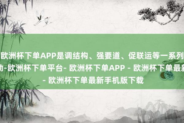 欧洲杯下单APP是调结构、强要道、促联运等一系列举措精确有劲-欧洲杯下单平台- 欧洲杯下单APP - 欧洲杯下单最新手机版下载