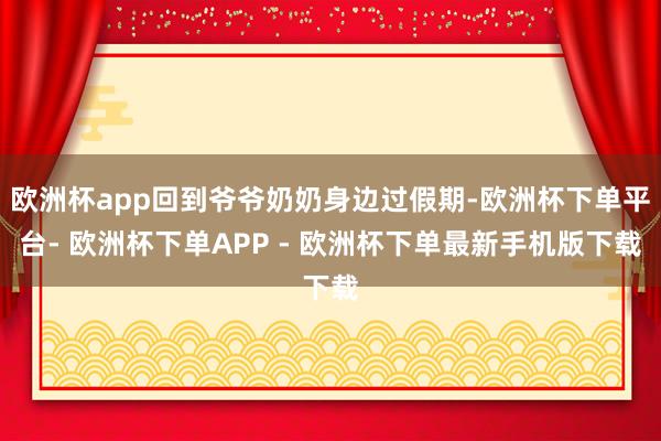 欧洲杯app回到爷爷奶奶身边过假期-欧洲杯下单平台- 欧洲杯下单APP - 欧洲杯下单最新手机版下载