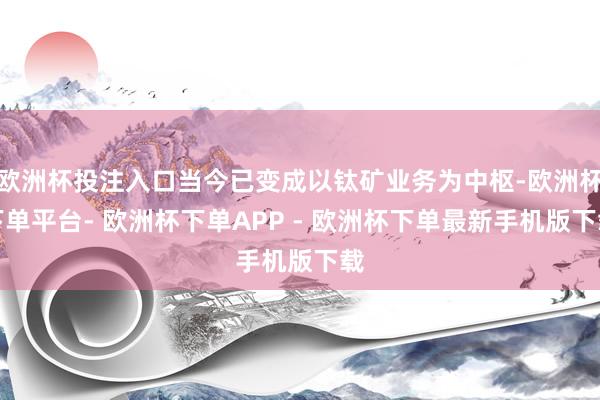 欧洲杯投注入口当今已变成以钛矿业务为中枢-欧洲杯下单平台- 欧洲杯下单APP - 欧洲杯下单最新手机版下载