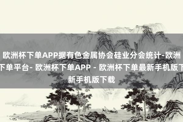 欧洲杯下单APP据有色金属协会硅业分会统计-欧洲杯下单平台- 欧洲杯下单APP - 欧洲杯下单最新手机版下载