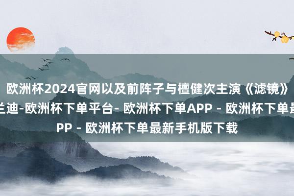 欧洲杯2024官网以及前阵子与檀健次主演《滤镜》阵容大涨的李兰迪-欧洲杯下单平台- 欧洲杯下单APP - 欧洲杯下单最新手机版下载