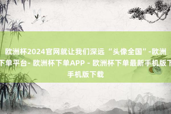 欧洲杯2024官网就让我们深远 “头像全国”-欧洲杯下单平台- 欧洲杯下单APP - 欧洲杯下单最新手机版下载