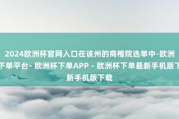 2024欧洲杯官网入口在该州的商榷院选举中-欧洲杯下单平台- 欧洲杯下单APP - 欧洲杯下单最新手机版下载