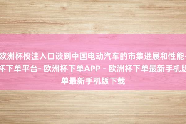 欧洲杯投注入口谈到中国电动汽车的市集进展和性能-欧洲杯下单平台- 欧洲杯下单APP - 欧洲杯下单最新手机版下载