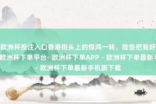 欧洲杯投注入口香港街头上的惊鸿一转，险些把我好意思呆了-欧洲杯下单平台- 欧洲杯下单APP - 欧洲杯下单最新手机版下载