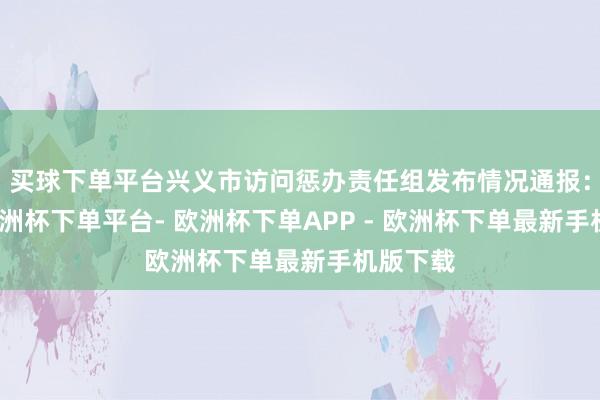 买球下单平台兴义市访问惩办责任组发布情况通报：近日-欧洲杯下单平台- 欧洲杯下单APP - 欧洲杯下单最新手机版下载