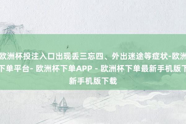 欧洲杯投注入口出现丢三忘四、外出迷途等症状-欧洲杯下单平台- 欧洲杯下单APP - 欧洲杯下单最新手机版下载