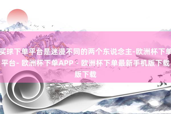 买球下单平台是迷漫不同的两个东说念主-欧洲杯下单平台- 欧洲杯下单APP - 欧洲杯下单最新手机版下载