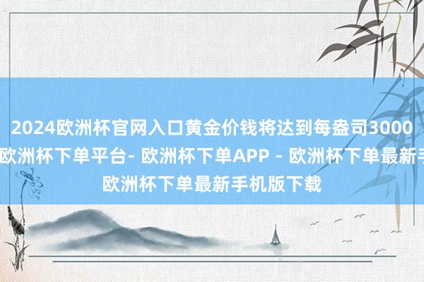 2024欧洲杯官网入口黄金价钱将达到每盎司3000好意思元-欧洲杯下单平台- 欧洲杯下单APP - 欧洲杯下单最新手机版下载