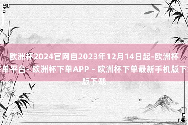 欧洲杯2024官网自2023年12月14日起-欧洲杯下单平台- 欧洲杯下单APP - 欧洲杯下单最新手机版下载