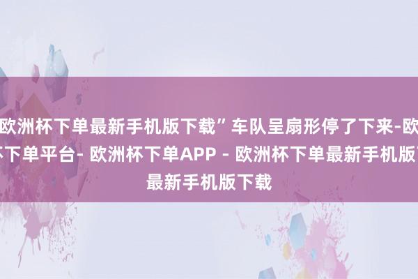 欧洲杯下单最新手机版下载”车队呈扇形停了下来-欧洲杯下单平台- 欧洲杯下单APP - 欧洲杯下单最新手机版下载