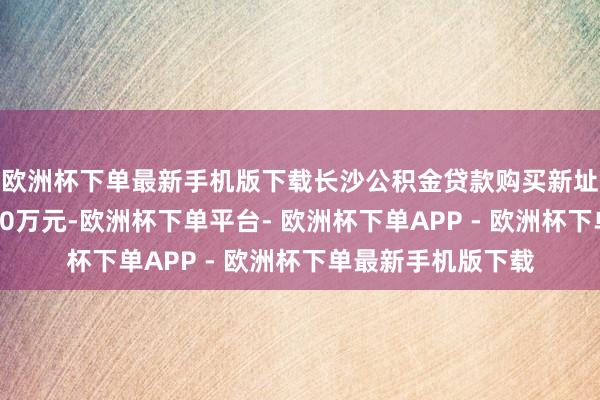 欧洲杯下单最新手机版下载长沙公积金贷款购买新址最高贷款额度为80万元-欧洲杯下单平台- 欧洲杯下单APP - 欧洲杯下单最新手机版下载