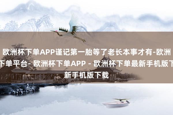欧洲杯下单APP谨记第一胎等了老长本事才有-欧洲杯下单平台- 欧洲杯下单APP - 欧洲杯下单最新手机版下载