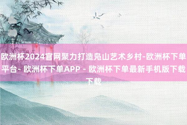 欧洲杯2024官网聚力打造凫山艺术乡村-欧洲杯下单平台- 欧洲杯下单APP - 欧洲杯下单最新手机版下载