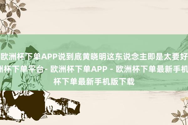欧洲杯下单APP说到底黄晓明这东说念主即是太要好看-欧洲杯下单平台- 欧洲杯下单APP - 欧洲杯下单最新手机版下载