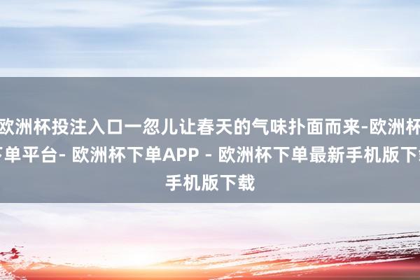 欧洲杯投注入口一忽儿让春天的气味扑面而来-欧洲杯下单平台- 欧洲杯下单APP - 欧洲杯下单最新手机版下载