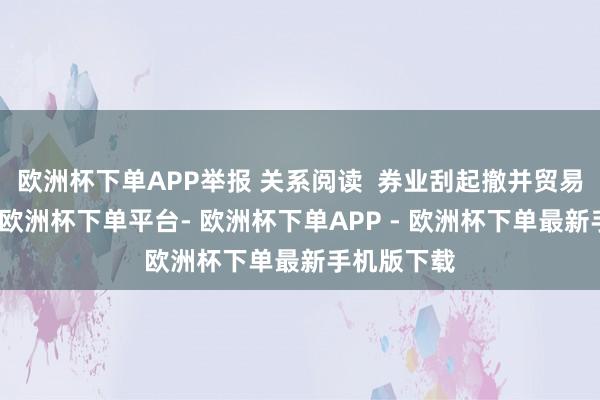 欧洲杯下单APP举报 关系阅读  券业刮起撤并贸易网点之风-欧洲杯下单平台- 欧洲杯下单APP - 欧洲杯下单最新手机版下载