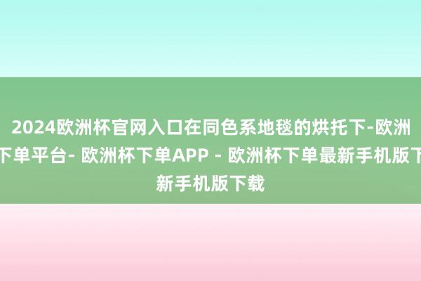 2024欧洲杯官网入口在同色系地毯的烘托下-欧洲杯下单平台- 欧洲杯下单APP - 欧洲杯下单最新手机版下载